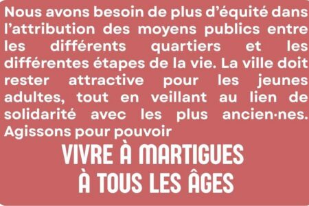 Nous avons besoin de plus d’équité dans l’attribution des moyens publics entre les différents quartiers et les différentes étapes de la vie. La ville doit rester attractive pour les jeunes adultes, tout en veillant au lien de solidarité avec les plus ancien·nes. Agissons pour pouvoir vivre à Martigues à tous les âges.