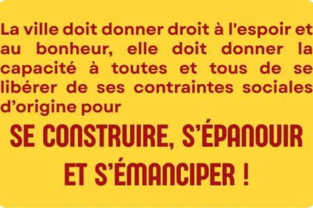 La ville doit donner droit à l'espoir et au bonheur, elle doit donner la capacité à toutes et tous de se libérer de ses contraintes sociales d’origine pour se construire, s’épanouir et s’émanciper !