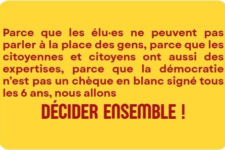 Parce que les élu·es ne peuvent pas parler à la place des gens, parce que les citoyennes et citoyens ont aussi des expertises, parce que la démocratie n’est pas un chèque en blanc signé tous les 6 ans, nous allons décider ensemble.