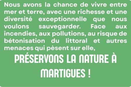 Nous avons la chance de vivre entre mer et terre, avec une richesse et une diversité exceptionnelle que nous voulons sauvegarder. Face aux incendies, aux pollutions, au risque de bétonisation du littoral et autres menaces qui pèsent sur elle, préservons la nature à Martigues !