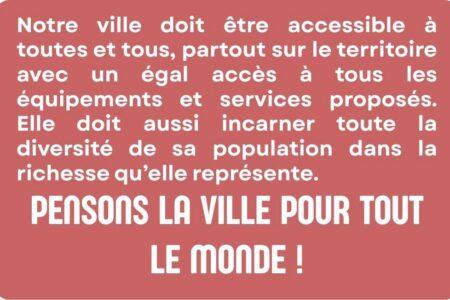 Notre ville doit être accessible à toutes et tous, partout sur le territoire avec un égal accès à tous les équipements et services proposés. Elle doit aussi incarner toute la diversité de sa population dans la richesse qu’elle représente. Pensons la ville pour tout le monde !