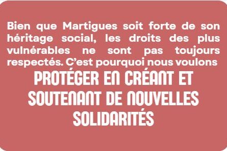 Bien que Martigues soit forte de son héritage social, les droits des plus vulnérables ne sont pas toujours respectés. C’est pourquoi nous voulons PROTÉGER EN créant et soutenant de nouvelles solidarités